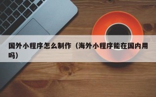 广水国外小程序怎么制作（海外小程序能在国内用吗）